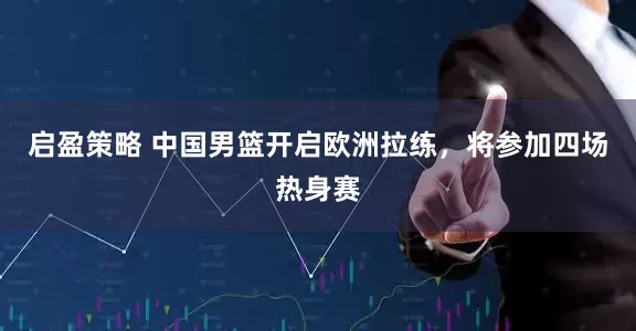 启盈策略 中国男篮开启欧洲拉练，将参加四场热身赛