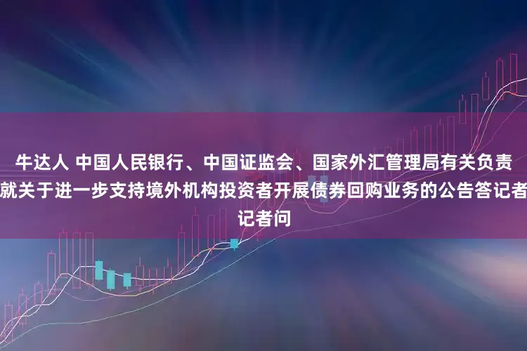 牛达人 中国人民银行、中国证监会、国家外汇管理局有关负责人就关于进一步支持境外机构投资者开展债券回购业务的公告答记者问