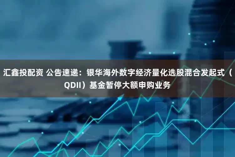 汇鑫投配资 公告速递：银华海外数字经济量化选股混合发起式（QDII）基金暂停大额申购业务