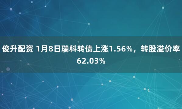 俊升配资 1月8日瑞科转债上涨1.56%，转股溢价率62.03%