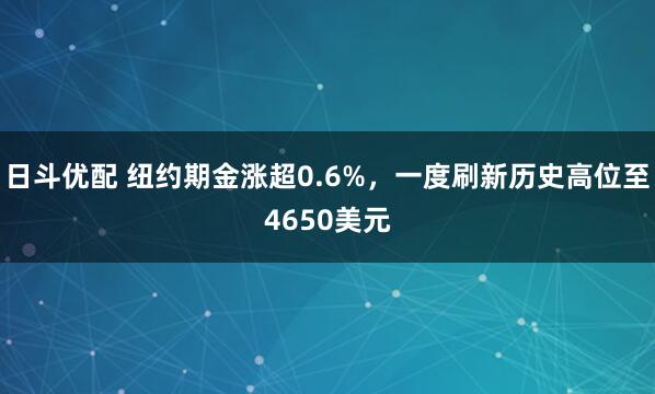 日斗优配 纽约期金涨超0.6%，一度刷新历史高位至4650美元